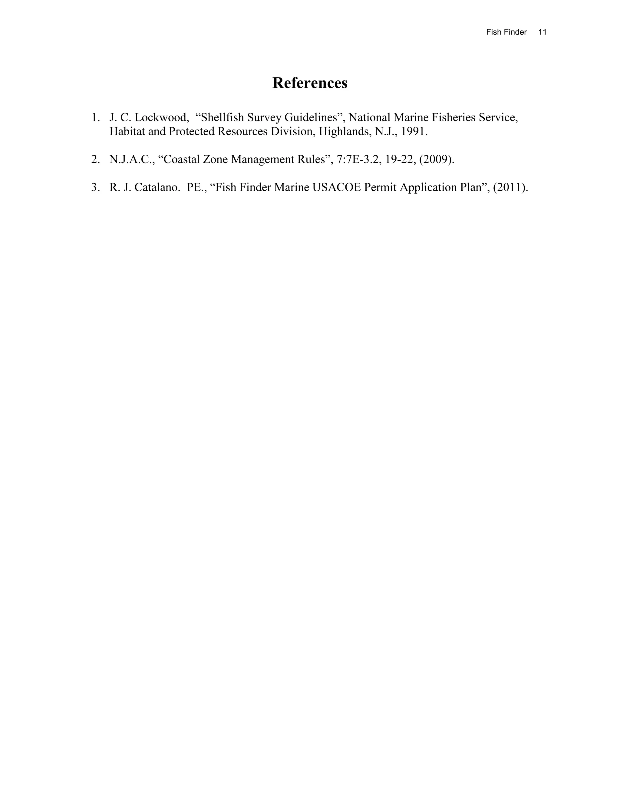 Fish Finder   11




                                   References

1. J. C. Lockwood, “Shellfish Survey Guidelines”, National Marine Fisheries Service,
   Habitat and Protected Resources Division, Highlands, N.J., 1991.

2. N.J.A.C., “Coastal Zone Management Rules”, 7:7E-3.2, 19-22, (2009).

3. R. J. Catalano. PE., “Fish Finder Marine USACOE Permit Application Plan”, (2011).
 