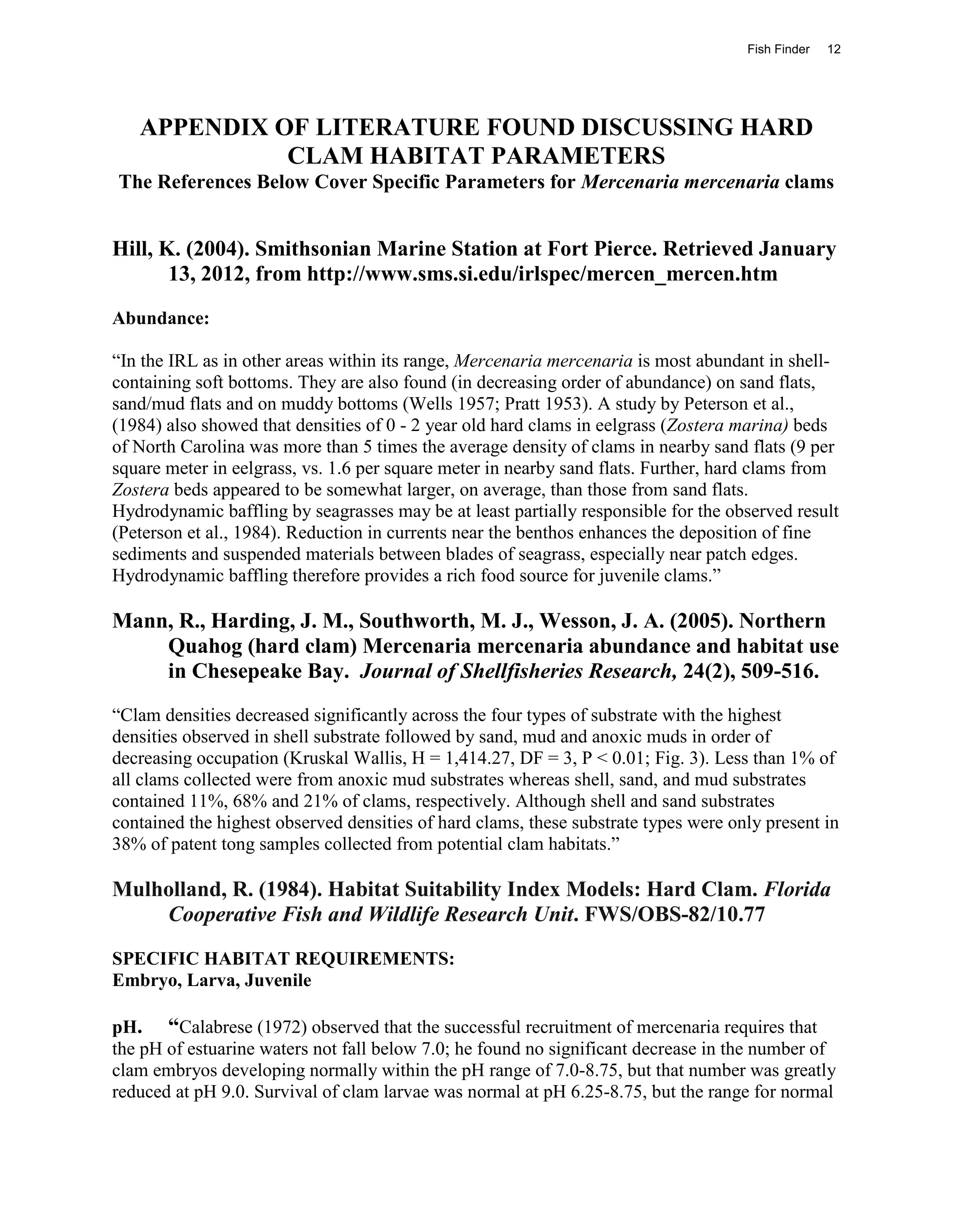 Fish Finder   12




   APPENDIX OF LITERATURE FOUND DISCUSSING HARD
             CLAM HABITAT PARAMETERS
The References Below Cover Specific Parameters for Mercenaria mercenaria clams


Hill, K. (2004). Smithsonian Marine Station at Fort Pierce. Retrieved January
       13, 2012, from http://www.sms.si.edu/irlspec/mercen_mercen.htm
Abundance:

“In the IRL as in other areas within its range, Mercenaria mercenaria is most abundant in shell-
containing soft bottoms. They are also found (in decreasing order of abundance) on sand flats,
sand/mud flats and on muddy bottoms (Wells 1957; Pratt 1953). A study by Peterson et al.,
(1984) also showed that densities of 0 - 2 year old hard clams in eelgrass (Zostera marina) beds
of North Carolina was more than 5 times the average density of clams in nearby sand flats (9 per
square meter in eelgrass, vs. 1.6 per square meter in nearby sand flats. Further, hard clams from
Zostera beds appeared to be somewhat larger, on average, than those from sand flats.
Hydrodynamic baffling by seagrasses may be at least partially responsible for the observed result
(Peterson et al., 1984). Reduction in currents near the benthos enhances the deposition of fine
sediments and suspended materials between blades of seagrass, especially near patch edges.
Hydrodynamic baffling therefore provides a rich food source for juvenile clams.”

Mann, R., Harding, J. M., Southworth, M. J., Wesson, J. A. (2005). Northern
    Quahog (hard clam) Mercenaria mercenaria abundance and habitat use
    in Chesepeake Bay. Journal of Shellfisheries Research, 24(2), 509-516.
“Clam densities decreased significantly across the four types of substrate with the highest
densities observed in shell substrate followed by sand, mud and anoxic muds in order of
decreasing occupation (Kruskal Wallis, H = 1,414.27, DF = 3, P < 0.01; Fig. 3). Less than 1% of
all clams collected were from anoxic mud substrates whereas shell, sand, and mud substrates
contained 11%, 68% and 21% of clams, respectively. Although shell and sand substrates
contained the highest observed densities of hard clams, these substrate types were only present in
38% of patent tong samples collected from potential clam habitats.”

Mulholland, R. (1984). Habitat Suitability Index Models: Hard Clam. Florida
    Cooperative Fish and Wildlife Research Unit. FWS/OBS-82/10.77
SPECIFIC HABITAT REQUIREMENTS:
Embryo, Larva, Juvenile

pH. “Calabrese (1972) observed that the successful recruitment of mercenaria requires that
the pH of estuarine waters not fall below 7.0; he found no significant decrease in the number of
clam embryos developing normally within the pH range of 7.0-8.75, but that number was greatly
reduced at pH 9.0. Survival of clam larvae was normal at pH 6.25-8.75, but the range for normal
 