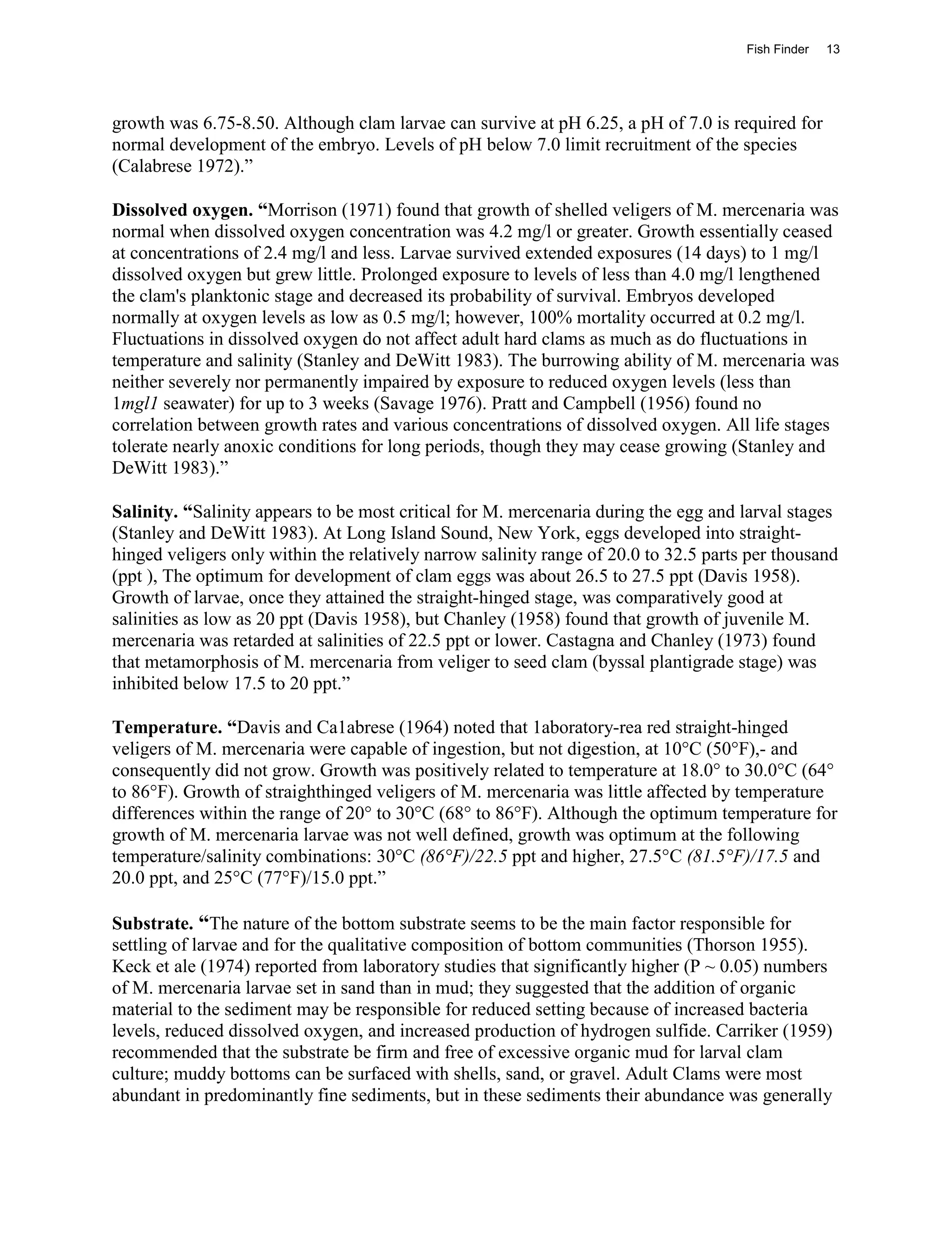 Fish Finder   13




growth was 6.75-8.50. Although clam larvae can survive at pH 6.25, a pH of 7.0 is required for
normal development of the embryo. Levels of pH below 7.0 limit recruitment of the species
(Calabrese 1972).”

Dissolved oxygen. “Morrison (1971) found that growth of shelled veligers of M. mercenaria was
normal when dissolved oxygen concentration was 4.2 mg/l or greater. Growth essentially ceased
at concentrations of 2.4 mg/l and less. Larvae survived extended exposures (14 days) to 1 mg/l
dissolved oxygen but grew little. Prolonged exposure to levels of less than 4.0 mg/l lengthened
the clam's planktonic stage and decreased its probability of survival. Embryos developed
normally at oxygen levels as low as 0.5 mg/l; however, 100% mortality occurred at 0.2 mg/l.
Fluctuations in dissolved oxygen do not affect adult hard clams as much as do fluctuations in
temperature and salinity (Stanley and DeWitt 1983). The burrowing ability of M. mercenaria was
neither severely nor permanently impaired by exposure to reduced oxygen levels (less than
1mgl1 seawater) for up to 3 weeks (Savage 1976). Pratt and Campbell (1956) found no
correlation between growth rates and various concentrations of dissolved oxygen. All life stages
tolerate nearly anoxic conditions for long periods, though they may cease growing (Stanley and
DeWitt 1983).”

Salinity. “Salinity appears to be most critical for M. mercenaria during the egg and larval stages
(Stanley and DeWitt 1983). At Long Island Sound, New York, eggs developed into straight-
hinged veligers only within the relatively narrow salinity range of 20.0 to 32.5 parts per thousand
(ppt ), The optimum for development of clam eggs was about 26.5 to 27.5 ppt (Davis 1958).
Growth of larvae, once they attained the straight-hinged stage, was comparatively good at
salinities as low as 20 ppt (Davis 1958), but Chanley (1958) found that growth of juvenile M.
mercenaria was retarded at salinities of 22.5 ppt or lower. Castagna and Chanley (1973) found
that metamorphosis of M. mercenaria from veliger to seed clam (byssal plantigrade stage) was
inhibited below 17.5 to 20 ppt.”

Temperature. “Davis and Ca1abrese (1964) noted that 1aboratory-rea red straight-hinged
veligers of M. mercenaria were capable of ingestion, but not digestion, at 10°C (50°F),- and
consequently did not grow. Growth was positively related to temperature at 18.0° to 30.0°C (64°
to 86°F). Growth of straighthinged veligers of M. mercenaria was little affected by temperature
differences within the range of 20° to 30°C (68° to 86°F). Although the optimum temperature for
growth of M. mercenaria larvae was not well defined, growth was optimum at the following
temperature/salinity combinations: 30°C (86°F)/22.5 ppt and higher, 27.5°C (81.5°F)/17.5 and
20.0 ppt, and 25°C (77°F)/15.0 ppt.”

Substrate. “The nature of the bottom substrate seems to be the main factor responsible for
settling of larvae and for the qualitative composition of bottom communities (Thorson 1955).
Keck et ale (1974) reported from laboratory studies that significantly higher (P ~ 0.05) numbers
of M. mercenaria larvae set in sand than in mud; they suggested that the addition of organic
material to the sediment may be responsible for reduced setting because of increased bacteria
levels, reduced dissolved oxygen, and increased production of hydrogen sulfide. Carriker (1959)
recommended that the substrate be firm and free of excessive organic mud for larval clam
culture; muddy bottoms can be surfaced with shells, sand, or gravel. Adult Clams were most
abundant in predominantly fine sediments, but in these sediments their abundance was generally
 