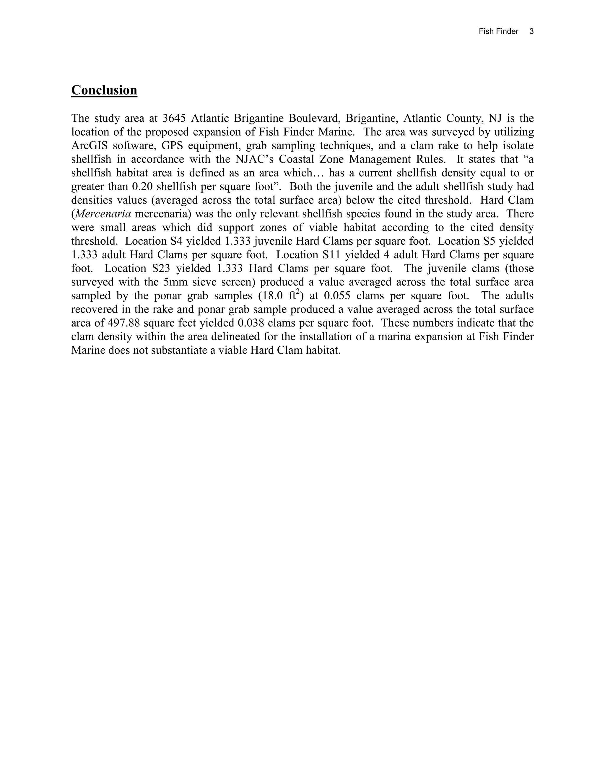 Fish Finder   3




Conclusion
The study area at 3645 Atlantic Brigantine Boulevard, Brigantine, Atlantic County, NJ is the
location of the proposed expansion of Fish Finder Marine. The area was surveyed by utilizing
ArcGIS software, GPS equipment, grab sampling techniques, and a clam rake to help isolate
shellfish in accordance with the NJAC’s Coastal Zone Management Rules. It states that “a
shellfish habitat area is defined as an area which… has a current shellfish density equal to or
greater than 0.20 shellfish per square foot”. Both the juvenile and the adult shellfish study had
densities values (averaged across the total surface area) below the cited threshold. Hard Clam
(Mercenaria mercenaria) was the only relevant shellfish species found in the study area. There
were small areas which did support zones of viable habitat according to the cited density
threshold. Location S4 yielded 1.333 juvenile Hard Clams per square foot. Location S5 yielded
1.333 adult Hard Clams per square foot. Location S11 yielded 4 adult Hard Clams per square
foot. Location S23 yielded 1.333 Hard Clams per square foot. The juvenile clams (those
surveyed with the 5mm sieve screen) produced a value averaged across the total surface area
sampled by the ponar grab samples (18.0 ft2) at 0.055 clams per square foot. The adults
recovered in the rake and ponar grab sample produced a value averaged across the total surface
area of 497.88 square feet yielded 0.038 clams per square foot. These numbers indicate that the
clam density within the area delineated for the installation of a marina expansion at Fish Finder
Marine does not substantiate a viable Hard Clam habitat.
 
