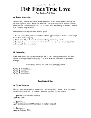 Intermediate Instant Lesson™
Fish Finds True Love
Pre-Reading Activities
A: Group Discussion
Animals don't usually like to mix with other animal groups unless they are hungry and
are thinking about dinner. However, sometimes you hear stories about animals that have
befriended different animal species. For example, there was a sheep in South Africa that
took care of a baby elephant.
Discuss the following questions in small groups.
1. Do you know of any stories where two different types of animals formed a friendship?
Share them with your group.
2. What sorts of toys do animals like cats and dogs like to play with?
3. Have you heard any stories about animals that 'became friends' with an object like a
doll or a toy? Give an example.
B: Vocabulary
Look at the following words from today's article. Sort the words by putting any with
similar meanings into the same group. The word toxic has been done for you as an
example.
oceanarium, stressed-out, tank, toxic, unhappy, venom
Group 1: poison, toxic, ...
Group 2: anxious, ...
Group 3: aquarium, ...
Reading Activities
A: Comprehension
Here are some answers to questions about Part One of today's article. Read the answers
and then read the article. Write down a suitable question for each answer.
1. Question: (you write the question) ...
Answer: Dotty.
2. Question: ...
Answer: In Bournemouth Oceanarium in southern England.
3. Question: ...
Answer: October, 2001.
 