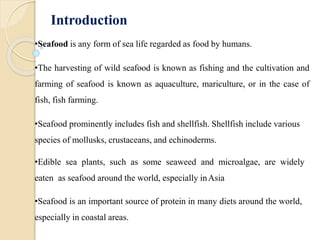 Introduction
•Seafood is any form of sea life regarded as food by humans.
•The harvesting of wild seafood is known as fishing and the cultivation and
farming of seafood is known as aquaculture, mariculture, or in the case of
fish, fish farming.
•Seafood prominently includes fish and shellfish. Shellfish include various
species of mollusks, crustaceans, and echinoderms.
•Edible sea plants, such as some seaweed and microalgae, are widely
eaten as seafood around the world, especially inAsia
•Seafood is an important source of protein in many diets around the world,
especially in coastal areas.
 