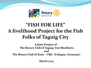 “FISH FOR LIFE”
A livelihood Project for the Fish
Folks of Taguig City
A Joint Project of :
The Rotary Club of Taguig Fort Bonifacio
and
The Rotary Club of Koln – Ville (Cologne, Germany)
March 2014
 