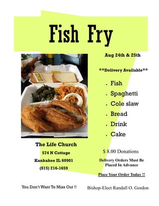 Fish Fry
                                        Aug 24th & 25th


                                     **Delivery Available**

                                           Fish
                                           Spaghetti
                                           Cole slaw
                                           Bread
                                           Drink
                                           Cake
       The Life Church
          574 N Cottage                $ 8.00 Donations
      Kankakee IL 60901              Delivery Orders Must Be
                                        Placed In Advance
         (815) 216-1659
                                     Place Your Order Today !!

You Don’t Want To Miss Out !!   Bishop-Elect Randall O. Gordon
 