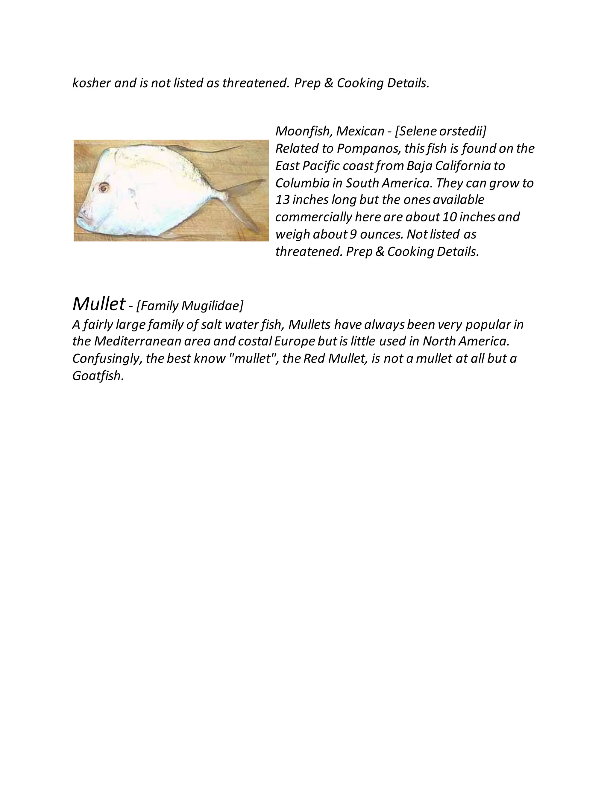 kosher and is not listed as threatened. Prep & Cooking Details.
Moonfish, Mexican - [Selene orstedii]
Related to Pompanos, thisfish is found on the
East Pacific coastfrom Baja California to
Columbia in South America. They can grow to
13 inches long but the onesavailable
commercially here are about10 inchesand
weigh about9 ounces. Notlisted as
threatened. Prep & Cooking Details.
Mullet- [Family Mugilidae]
A fairly large family of salt water fish, Mullets have alwaysbeen very popular in
the Mediterranean area and costalEurope butis little used in North America.
Confusingly, the best know "mullet", the Red Mullet, is not a mullet at all but a
Goatfish.
 