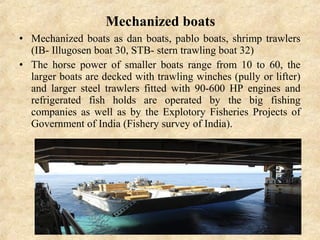 Mechanized boats
• Mechanized boats as dan boats, pablo boats, shrimp trawlers
(IB- Illugosen boat 30, STB- stern trawling boat 32)
• The horse power of smaller boats range from 10 to 60, the
larger boats are decked with trawling winches (pully or lifter)
and larger steel trawlers fitted with 90-600 HP engines and
refrigerated fish holds are operated by the big fishing
companies as well as by the Explotory Fisheries Projects of
Government of India (Fishery survey of India).
 