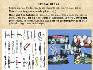 FISHING GEARS
• fishing gear used today may be grouped into the following categories.
• Nets (seines, tangle nets, trawls, gill nets etc)
• Hook and line techniques (handlines, longlines, troll), traps and barriers
(pots, weirs etc), fishing with animals (cormorants, otter etc), Wounding
gear (spears, harpoons, explosive etc), gear for gathering sessile animals
(shovels, tongs, rakes and dredges)
 