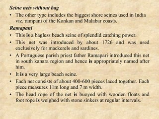 Seine nets without bag
• The other type includes the biggest shore seines used in India
viz. rampani of the Konkan and Malabar coasts.
Ramapani
• This is a bagless beach seine of splendid catching power.
• This net was introduced by about 1726 and was used
exclusively for mackerels and sardines.
• A Portuguese parish priest father Ramapari introduced this net
in south kanara region and hence is appropriately named after
him.
• It is a very large beach seine.
• Each net consists of about 400-600 pieces laced together. Each
piece measures 11m long and 7 m width.
• The head rope of the net is buoyed with wooden floats and
foot rope is weighed with stone sinkers at regular intervals.
 
