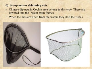 d) Scoop nets or skimming nets
• Chinese dip nets in Cochin area belong to this type. These are
lowered into the water from frames.
• When the nets are lifted from the waters they skin the fishes.
 