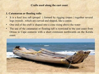 Crafts used along the east coast
1. Catamaran or floating rafts
• It is a keel less raft (propel ) formed by rigging (ropes ) together several
logs (wood) , which are curved and shaped, like a canoe.
• One end of the craft is shaped into a cone rising above the water
• The use of the catamaran or floating raft is restricted to the east coast from
Orissa to Cape comorin with a short extension northwards on the Kerala
coast.
 
 