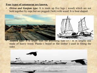 Four types of catamaran are known.
• Orissa and Ganjam type: It is made up five logs ( wood) which are not
held together by rope but are pegged ( bolt) with wood. It is boat shaped.
• Andhra  type:  It is larger than the preceding type (5-7 m in length) and
made of heavy wood. Planks ( board or flat timber ) used in fitting the
sides
 