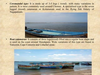 • Coromandal  type:  It is made up of 3-5 logs ( wood) with many variations in
pattern. It is most commonly used around Chennai. A specialised type is the seven
logged (wood) catamaran or Kolamaram used in the flying fish fishery of
Nagapatnam.
• Boat catamaran: It consists of three logs(wood) filled into a regular boat shape and
is used on the coast around Mandapam. Wide variations of this type are found in
Tuticorin, Cape Comorin and Colachel areas
 