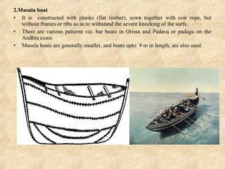 2.Masula boat
• It is constructed with planks (flat timber), sewn together with coir rope, but
without frames or ribs so as to withstand the severe knocking of the surfs.
• There are various patterns viz. bar boats in Orissa and Padava or padagu on the
Andhra coast.
• Masula boats are generally smaller, and boats upto 9 m in length, are also used.
 