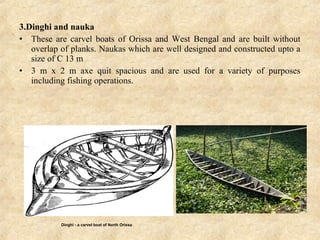 3.Dinghi and nauka
• These are carvel boats of Orissa and West Bengal and are built without
overlap of planks. Naukas which are well designed and constructed upto a
size of C 13 m
• 3 m x 2 m axe quit spacious and are used for a variety of purposes
including fishing operations.
Dinghi - a carvel boat of North Orissa
 