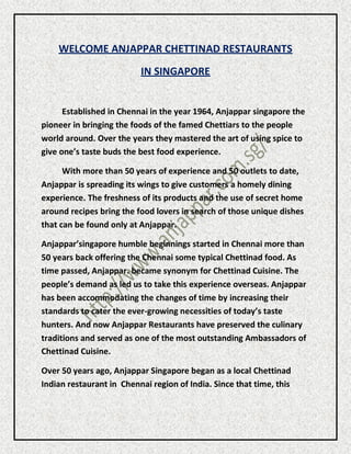 WELCOME ANJAPPAR CHETTINAD RESTAURANTS
IN SINGAPORE
Established in Chennai in the year 1964, Anjappar singapore the
pioneer in bringing the foods of the famed Chettiars to the people
world around. Over the years they mastered the art of using spice to
give one’s taste buds the best food experience.
With more than 50 years of experience and 50 outlets to date,
Anjappar is spreading its wings to give customers a homely dining
experience. The freshness of its products and the use of secret home
around recipes bring the food lovers in search of those unique dishes
that can be found only at Anjappar.
Anjappar’singapore humble beginnings started in Chennai more than
50 years back offering the Chennai some typical Chettinad food. As
time passed, Anjappar. became synonym for Chettinad Cuisine. The
people’s demand as led us to take this experience overseas. Anjappar
has been accommodating the changes of time by increasing their
standards to cater the ever-growing necessities of today’s taste
hunters. And now Anjappar Restaurants have preserved the culinary
traditions and served as one of the most outstanding Ambassadors of
Chettinad Cuisine.
Over 50 years ago, Anjappar Singapore began as a local Chettinad
Indian restaurant in Chennai region of India. Since that time, this
 