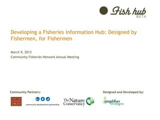 Developing a Fisheries Information Hub: Designed by
Fishermen, for Fishermen

March 9, 2013
Community Fisheries Network Annual Meeting




Community Partners:                          Designed and Developed by:
 