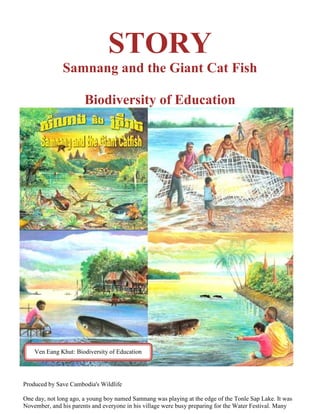 STORY
               Samnang and the Giant Cat Fish

                       Biodiversity of Education




    Ven Eang Khut: Biodiversity of Education




Produced by Save Cambodia's Wildlife

One day, not long ago, a young boy named Samnang was playing at the edge of the Tonle Sap Lake. It was
November, and his parents and everyone in his village were busy preparing for the Water Festival. Many
 