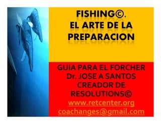 FISHING©.
EL ARTE DE LA
PREPARACION
GUIA PARA EL FORCHER
Dr. JOSE A SANTOS
CREADOR DE
RESOLUTIONS©
www.retcenter.org
coachanges@gmail.com
 