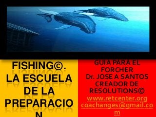 FISHING©.
LA ESCUELA
DE LA
PREPARACIO
GUIA PARA EL
FORCHER
Dr. JOSE A SANTOS
CREADOR DE
RESOLUTIONS©
www.retcenter.org
coachanges@gmail.co
m
 