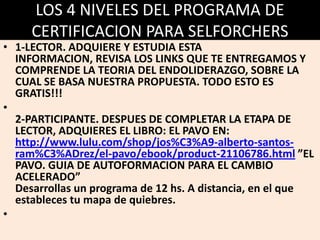 LOS 4 NIVELES DEL PROGRAMA DE
CERTIFICACION PARA SELFORCHERS

• 1-LECTOR. ADQUIERE Y ESTUDIA ESTA
INFORMACION, REVISA LOS LINKS QUE TE ENTREGAMOS Y
COMPRENDE LA TEORIA DEL ENDOLIDERAZGO, SOBRE LA
CUAL SE BASA NUESTRA PROPUESTA. TODO ESTO ES
GRATIS!!!
•
2-PARTICIPANTE. DESPUES DE COMPLETAR LA ETAPA DE
LECTOR, ADQUIERES EL LIBRO: EL PAVO EN:
http://www.lulu.com/shop/jos%C3%A9-alberto-santosram%C3%ADrez/el-pavo/ebook/product-21106786.html ”EL
PAVO. GUIA DE AUTOFORMACION PARA EL CAMBIO
ACELERADO”
Desarrollas un programa de 12 hs. A distancia, en el que
estableces tu mapa de quiebres.
•

 