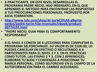 • 3-PRACTICANTE. EN ESTE NIVEL DESARROLLAS EL
PROGRAMA PADRE NECIO, HIJO INSENSATO, EN EL QUE
APRENDES EL METODO PARA ENCONTRAR LAS RESPUESTAS
A TUS PREOCUPACIONES PERSONALES, PROPUESTO POR
AICIA FORMATION.
• http://www.lulu.com/shop/dr-jos%C3%A9-albertosantos/padre-necio-hijo-insensato/ebook/product20774197.html
• ”PADRE NECIO. GUIA PARA EL COMPORTAMIENTO
RESPONSABLE”
•
4-EL NIVEL 4 CONSTA DE 4 LECCIONES PARA COMPLETAR EL
PROGRAMA SELFORCHING©, SU VALOR ES DE $100.00, LO
PUEDES CANCELAR EN EFECTIVO O RECLUTANDO A 4
PARTICIPANTES PARA EL NIVEL 2 Y 3. EN EL PRACTICAS
COMO TUTOR, LAS ETAPAS 2 Y 3, CON 2 APRENDICES;
ELABORAS TU BLOG Y COMIENZAS A POSICIONAR TU
MARCA PERSONAL, COMO SELFORCH© EN EL CAMPO DE LA
AUTOFORMACION PARA EL CAMBIO ACELERADO.

 