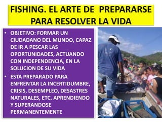 FISHING. EL ARTE DE PREPARARSE
PARA RESOLVER LA VIDA
• OBJETIVO: FORMAR UN
CIUDADANO DEL MUNDO, CAPAZ
DE IR A PESCAR LAS
OPORTUNIDADES, ACTUANDO
CON INDEPENDENCIA, EN LA
SOLUCION DE SU VIDA
• ESTA PREPARADO PARA
ENFRENTAR LA INCERTIDUMBRE,
CRISIS, DESEMPLEO, DESASTRES
NATURALES, ETC. APRENDIENDO
Y SUPERANDOSE
PERMANENTEMENTE

 