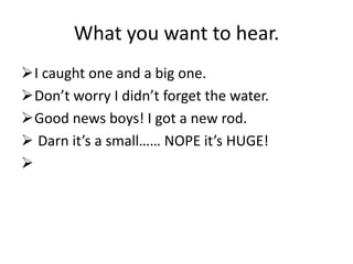 What you want to hear.
I caught one and a big one.
Don’t worry I didn’t forget the water.
Good news boys! I got a new rod.
 Darn it’s a small…… NOPE it’s HUGE!

 