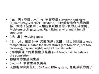( 光 ,  天 ; 空氣 ,  水 )--    光與空氣 : Daytime and night: Human’s Physical clock.  Daytime,  由於植物光合作用的關係 ,  保持了空氣中 ( 人類所賴以維生的 ) 氧的正確比例 , Moisture cycling system, Right living environment for all creatures; ( 地 , 海 )--  Living space; ( 日 ,  月 ,   星辰 )--    光的來源 : 太陽 ;  日出與日落 ,; keep temperature suitable for all creatures (not too close, not too far away), day and night; keep all planets’ orbit.  ( 海中與陸上的動植物及昆蟲 ) --  Food chain to balance the population; 動植物的繁殖與生長 ( 人 )--    掌管世界及萬有 人類的孕育與茁壯 ; DNA and RNA system,  免疫系統的例子 