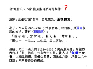 道家 : 主張以“道”為本，自然無為 。 返璞歸真 。 老子（西元前 600—470  ）姓李名耳，字伯陽，是 道家 學派的始祖。著有《 道德經 》 ;   「道 可 道 ， 非 常 道 。 名 可 名 ， 非常 名 。」 「道生一、一生二、二生三、三生万物。」 易經 :  文王（西元前 1152—1056 ）拘而演周易 。 易經的內容以「卦」組成，共有六十四卦。 後人 以「 無極 生太極 、太極生兩儀、兩儀生四象、四象生八卦、八卦生六十四卦」來解釋的卦的構成。 道”是什么？ “道” 僅是指自然界的规律   ? 