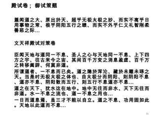 蓋闻道之大、原出於天、超乎无极太极之妙、而实不离乎日用事物之常、根乎阴阳五行之赜、而实不外乎仁义礼智刚柔善恶之际… 文天祥殿试对策卷 臣闻天地与道同一不息、圣人之心与天地同一不息、上下四方之宇、往古来今之宙、其间百千万变之消息盈虚、百千万之转移阖辟、何莫非道。 所谓道者、一不息而已矣。道之隐於浑沦、藏於未雕未琢之天。当是时无极太极之体也 、 自太极分而阴阳、则阴阳不息、道亦不息、阴阳散而五行、则五行不息道亦不息… 道之在天下、犹水这在地中。地中无往而非水、天下无往而非道。水一不息之流也、道一不息之用也… 一日而道息焉、虽三才不能以自立。道之不息、功用固如此。天地以此道而不息… 殿试卷 ;  御试策题   