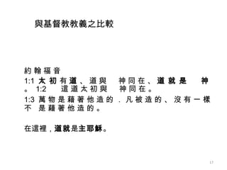 約 翰 福 音 1:1 太 初  有  道  、 道 與 　 神 同 在 、  道 就 是 　 神  。  1:2 這 道 太 初 與 　 神 同 在 。 1:3 萬 物 是 藉 著 他 造 的 ． 凡 被 造 的 、 沒 有 一 樣 不  是 藉 著 他 造 的 。   在這裡， 道就 是 主耶穌 。 與 基督教教義之比較 