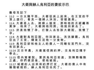 大衛與赫人烏利亞的妻拔示巴   撒 母 耳 記 下 11:2  一 日 太 陽 平 西 、 大 衛 從 床 上 起 來 、 在 王 宮 的 平 頂 上 遊 行 、 看 見 一 個 婦 人 沐 浴 、 容 貌 甚 美 。 11:4  大 衛 差 人 去 、 將 婦 人 接 來 ． 那 時 他 的 月 經 纔 得 潔 淨 ． 他 來 了 、 大 衛 與 他 同 房 、 他 就 回 家 去 了 。 11:5  於 是 他 懷 了 孕 、 打 發 人 去 告 訴 大 衛 說 、 我 懷 了 孕 。 11:8  大 衛 對 烏 利 亞 說 、 你 回 家 去 、 洗 洗 腳 罷 。 烏 利 亞 出 了 王 宮 、 隨 後 王 送 他 一 分 食 物 。 11:9  烏 利 亞 卻 和 他 主 人 的 僕 人 一 同 睡 在 宮 門 外 、 沒 有 回 家 去 。 11:14  次 日 早 晨 、 大 衛 寫 信 與 約 押 、 交 烏 利 亞 隨 手 帶 去 。 11:15  信 內 寫 著 說 、 要 派 烏 利 亞 前 進 、 到 陣 勢 極 險 之 處 、 你 們 便 退 後 、 使 他 被 殺 。 11:17  城 裡 的 人 出 來 和 約 押 打 仗 ． 大 衛 的 僕 人 中 有 幾 個 被 殺 的 、 赫 人 烏 利 亞 也 死 了 。 