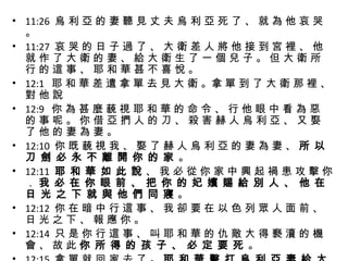 11:26  烏 利 亞 的 妻 聽 見 丈 夫 烏 利 亞 死 了 、 就 為 他 哀 哭 。 11:27  哀 哭 的 日 子 過 了 、 大 衛 差 人 將 他 接 到 宮 裡 、 他 就 作 了 大 衛 的 妻 、 給 大 衛 生 了 一 個 兒 子 。 但 大 衛 所 行 的 這 事 、 耶 和 華 甚 不 喜 悅 。 12:1  耶 和 華 差 遣 拿 單 去 見 大 衛 。拿 單 到 了 大 衛 那 裡 、 對 他 說 12:9  你 為 甚 麼 藐 視 耶 和 華 的 命 令 、 行 他 眼 中 看 為 惡 的 事 呢 。 你 借 亞 捫 人 的 刀 、 殺 害 赫 人 烏 利 亞 、 又 娶 了 他 的 妻 為 妻 。 12:10  你 既 藐 視 我 、 娶 了 赫 人 烏 利 亞 的 妻 為 妻 、  所 以 刀 劍 必 永 不 離 開 你 的 家  。 12:11  耶 和 華 如 此 說  、 我 必 從 你 家 中 興 起 禍 患 攻 擊 你 ．  我 必 在 你 眼 前 、 把 你 的 妃 嬪 賜 給 別 人 、 他 在 日 光 之 下 就 與 他 們 同 寢  。 12:12  你 在 暗 中 行 這 事 、 我 卻 要 在 以 色 列 眾 人 面 前 、 日 光 之 下 、 報 應 你 。 12:14  只 是 你 行 這 事 、 叫 耶 和 華 的 仇 敵 大 得 褻 瀆 的 機 會 、 故 此  你 所 得 的 孩 子 、 必 定 要 死  。 12:15  拿 單 就 回 家 去 了 。  耶 和 華 擊 打 烏 利 亞 妻 給 大 衛 所 生 的 孩 子 、 使 他 得 重 病  。 12:18  到 第 七 日 、 孩 子 死 了  。 
