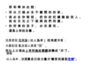 耶 和 華 如 此 說 : 所 以 刀 劍 必 永 不 離 開 你 的 家  。 我 必 在 你 眼 前 、 把 你 的 妃 嬪 賜 給 別 人 、 他 在 日 光 之 下 就 與 他 們 同 寢  。 你 所 得 的 孩 子 、 必 定 要 死  。 這是上帝的主權  。 但是若 從   因果 論 ( 以人為本 )  的角度 來看  : 大衛犯淫 亂及殺人罪 是   ” 因 ”  ， 而 以上三項由 上帝所施的懲罰 卻變成 ” 果 ” 了 。 佛教 以人為本，試圖 靠自己的力量 來“ 離苦而達到 涅槃 ” 。 