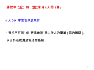 “ 天机不可测” 或   “天意难测”是由於人的墮落 ( 罪的阻隔 ),  以至於造成溝通管道的斷絕 . ( 人 )    掌管世界及萬有 佛教 中  ” 苦”   的  ”因” 來自 ( 人的 ) 罪 。 