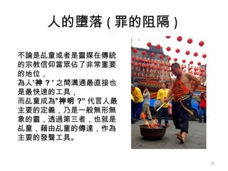 人的墮落 ( 罪的阻隔 )  不論是乩童或者是靈媒在傳統的宗教信仰當眾佔了非常重要的地位， 為人 ’神 ? ’ 之間溝通最直接也是最快速的工具， 而乩童成為 ”神明 ?” 代言人最主要的定義，乃是一般無形無象的靈，透過第三者，也就是乩童，藉由乩童的傳達，作為主要的發聲工具。   