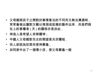 父母親與孩子之間對於事情看法的不同而又無法溝通時 ,  常常會做出讓對方難以預測或捉摸的動作出來 .  而我們與在上的掌權者 ( 天 ) 的關係亦是如此 . 神造人是希望人來榮耀神 ; 中國人父母親對兒女的期望是光宗耀祖 .  而人卻因為犯罪而使神蒙羞 , 如同家中出了一個壞小孩 ,  使父母蒙羞一般  