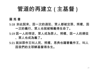 管道的再建立 ( 主基督 ) 羅 馬 書 5:18  如此說來、因一次的過犯、眾人都被定罪、照樣、因 一次的義行、眾人也就被稱義得生命了。  5:19 因一人的悖逆、眾人成為罪人、照樣、因一人的順從 、眾人也成為義了。  5:21 就如罪作王叫人死、照樣、恩典也藉著義作王、叫人 因我們的主耶穌基督得永生。  