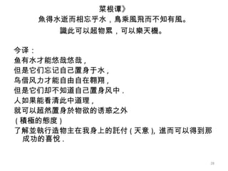 菜根谭》 魚得水逝而相忘乎水，鳥乘風飛而不知有風。 識此可以超物累，可以樂天機。   今译： 鱼有水才能悠哉悠哉 , 但是它们忘记自己置身于水 , 鸟借风力才能自由自在翱翔 , 但是它们却不知道自己置身风中 . 人如果能看清此中道理 , 就可以超然置身於物欲的诱惑之外 ( 積極的態度 ) 了解並執行造物主在我身上的託付 ( 天意 ),  進而可以得到那成功的喜悅 . 