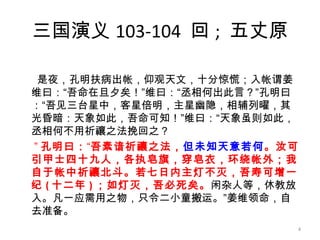 三国演义 103-104  回 ;  五丈原 是夜，孔明扶病出帐，仰观天文，十分惊慌；入帐谓姜维曰：“吾命在旦夕矣！”维曰：“丞相何出此言？”孔明曰：“吾见三台星中，客星倍明，主星幽隐，相辅列曜，其光昏暗：天象如此，吾命可知！”维曰：“天象虽则如此，丞相何不用祈禳之法挽回之？ ” 孔明曰： “ 吾素谙祈禳之法， 但未知天意若何 。汝可引甲士四十九人，各执皂旗，穿皂衣，环绕帐外；我自于帐中祈禳北斗。若七日内主灯不灭，吾寿可增一纪 ( 十二年 ) ；如灯灭，吾必死矣。 闲杂人等，休教放入。凡一应需用之物，只令二小童搬运。”姜维领命，自去准备。 