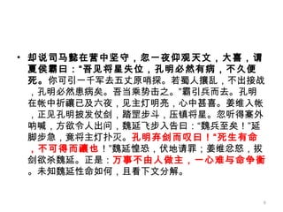 却说司马懿在营中坚守，忽一夜仰观天文，大喜，谓夏侯霸曰：“吾见将星失位，孔明必然有病，不久便死。 你可引一千军去五丈原哨探。若蜀人攘乱，不出接战，孔明必然患病矣。吾当乘势击之。”霸引兵而去。孔明在帐中祈禳已及六夜，见主灯明亮，心中甚喜。姜维入帐，正见孔明披发仗剑，踏罡步斗，压镇将星。忽听得寨外呐喊，方欲令人出问，魏延飞步入告曰：“魏兵至矣！”延脚步急，竟将主灯扑灭。 孔明弃剑而叹曰！“死生有命，不可得而禳也 ！”魏延惶恐，伏地请罪；姜维忿怒，拔剑欲杀魏延。正是： 万事不由人做主，一心难与命争衡 。未知魏延性命如何，且看下文分解。 