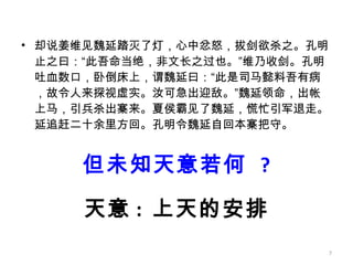 但未知天意若何  ? 却说姜维见魏延踏灭了灯，心中忿怒，拔剑欲杀之。孔明止之曰：“此吾命当绝，非文长之过也。”维乃收剑。孔明吐血数口，卧倒床上，谓魏延曰：“此是司马懿料吾有病，故令人来探视虚实。汝可急出迎敌。”魏延领命，出帐上马，引兵杀出寨来。夏侯霸见了魏延，慌忙引军退走。延追赶二十余里方回。孔明令魏延自回本寨把守。 天意 :  上天的安排 