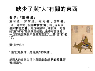 缺少了與”人”有關的東西  老 子 : 「道 德 經」 道 可 道 ， 非 常 道 。 名 可 名 ， 非常 名 。 道，可以言，但非 常言之道 ；名，可以说，但非 常说之名 。照这种解释，也就说，句首的“道”和“名”是很深奥的因此是不可言说的，一旦言说出来就不在是真正意义上的“道”和“名”了。 道”是什么？  “ 道”就是规律，是自然界的规律 。 然而人的日常生活中與這是 自然界的规律 習習相關的。 