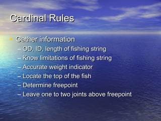 Cardinal RulesCardinal Rules
• Gather informationGather information
– OD, ID, length of fishing stringOD, ID, length of fishing string
– Know limitations of fishing stringKnow limitations of fishing string
– Accurate weight indicatorAccurate weight indicator
– Locate the top of the fishLocate the top of the fish
– Determine freepointDetermine freepoint
– Leave one to two joints above freepointLeave one to two joints above freepoint
 