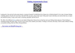 Fishing Argumentative Essay
Looking for a fun activity for the entire family, or group of friends? Consider Kent Fey Charter Svc in Merritt Island, FL for a day of charter fishing.
A fishing charter is fun for all. Even those who don't fish can enjoy a day on the water. If they don't want to fish they can work on their tan, or enjoy
the beautiful scenery. A day on the water is relaxing, enjoyable, and fun for all.
We offer a few differentfishing options on our charter fishing trips. Choose the one that best suits your fishing charter pleasure. Wreck fishing is
something unique that many enjoy. If you've never tried it, this could be your chance. Trolling is a favorite with many. Choose either offshore trolling,
or nearshore trolling. Both are filled with possibilities
... Get more on HelpWriting.net ...
 