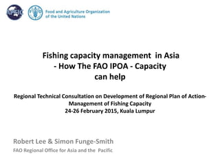 Fishing capacity management in Asia
- How The FAO IPOA - Capacity
can help
Regional Technical Consultation on Development of Regional Plan of Action-
Management of Fishing Capacity
24-26 February 2015, Kuala Lumpur
Robert Lee & Simon Funge-Smith
FAO Regional Office for Asia and the Pacific
 