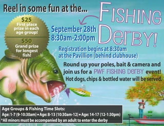 Fishing 
Derby! 
Reel in some fun at the... 
September 28th 
8:30am-2:00pm 
$25 
First place 
prize in each 
age group! 
$50 
Grand prize 
for longest 
fish! 
Registration begins at 8:30am 
at the Pavillion (behind clubhouse) 
Round up your poles, bait & camera and 
join us for a PWF Fishing Derby event! 
Hot dogs, chips & bottled water will be served. 
Age Groups & Fishing Time Slots: 
Age: 1-7 (9-10:30am) Age: 8-13 (10:30am-12) Age: 14-17 (12-1:30pm) 
*All minors must be accompanied by an adult to enter the derby 
