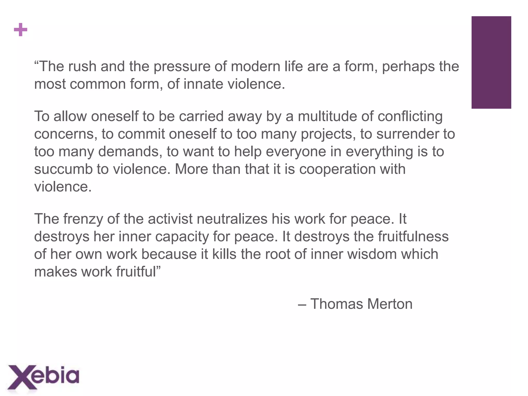 +
“The rush and the pressure of modern life are a form, perhaps the
most common form, of innate violence.
To allow oneself to be carried away by a multitude of conflicting
concerns, to commit oneself to too many projects, to surrender to
too many demands, to want to help everyone in everything is to
succumb to violence. More than that it is cooperation with
violence.
The frenzy of the activist neutralizes his work for peace. It
destroys her inner capacity for peace. It destroys the fruitfulness
of her own work because it kills the root of inner wisdom which
makes work fruitful”
– Thomas Merton

 