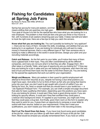 Page 1 of 2
Fishing for Candidates
at Spring Job Fairs
By Kevin R. Panet, MS HRM, SPHR-CA
March 25
th
, 2014
Spring has sprung for many job seekers, and that
means shifting their job searches into high gear.
Your goal of course is to fish for the special few who have what you are looking for in a
new employee. The problem is that most job fairs only give you three or four hours to
fish, with hundreds of job seekers streaming past your table. It takes real skill and talent
to hook the right ones. Here are a few tips to help you catch the winners.
Know what fish you are looking for. You can’t possibly be looking for “any applicant”
— there are too many of them. Consider the skills, knowledge, and abilities that you are
looking for in an applicant. If you are looking for individuals who will want to make
money in financial services, that’s a very different type of “fish” than someone who is
looking to make a difference in the world in social services. Design your pitch and your
recruiting materials accordingly.
Catch and Release. As the fish swim by your table, you’ll notice that many of them
have a glazed look in their eyes. They are often overwhelmed by all the different
companies, and many are not sure what it is that they are after. Engage them: All it
often takes is a friendly “Hello, what type of opportunity are you looking for?” If they say
they are looking for a job in sales and you are looking for engineers, wish them the very
best of luck and throw them back into the water to find their dream job. You are looking
for the special few applicants that work out well for your organization.
Weigh and Measure. Many job seekers in their quest for gainful employment will
attempt to throw their resumes at you, despite not having a clue what positions you
might have open. And while it’s fun to think of them as fish who are doing their best to
jump into your boat, you don’t want to get caught with a bunch of catfish if you are
fishing for trout. So, here’s a simple tool that you should have in your tackle box — a
“Job Applicant PreQual Form.” For example, you can draft a simple one-page document
that asks for basic qualifying information, depending upon the positions you have open.
If you are looking for drivers, it could ask if they have a good driving record. If you are
looking for security officers, it could ask if they feel confident they could pass a
LiveScan DOJ background check. If it applies to your business, you might ask if they
feel they could pass a drug test. And finally, given them room on the form to explain why
they want to work for you. It gives them an opportunity to compose a cover letter to
submit with their resume, based on your requirements. If they don’t meet your
qualifications, you won’t waste your time with them later in the recruiting process.
Don’t Let The Good Ones Get Away. If you have truly found some good candidates
at the job fair, make sure you follow up with them within 24 hours of the job fair. Call
them. Most would be amazed you actually remembered them. If you have an online
 