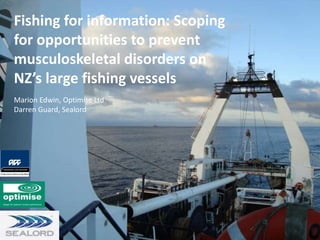 Fishing for information: Scoping 
for opportunities to prevent 
musculoskeletal disorders on 
NZ’s large fishing vessels 
Marion Edwin, Optimise Ltd 
Darren Guard, Sealord 
 